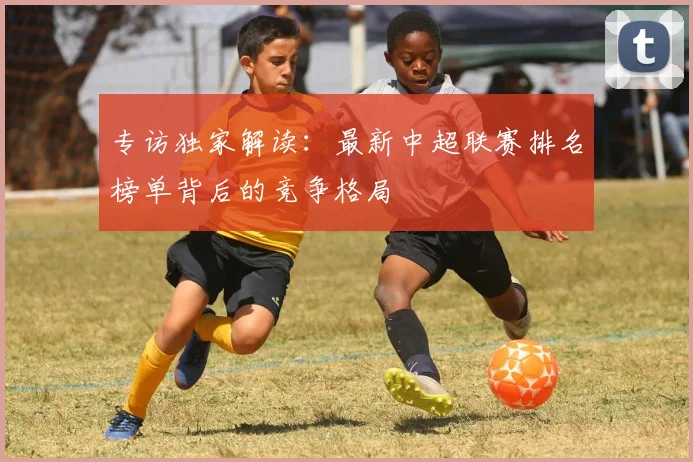 专访独家解读：最新中超联赛排名榜单背后的竞争格局