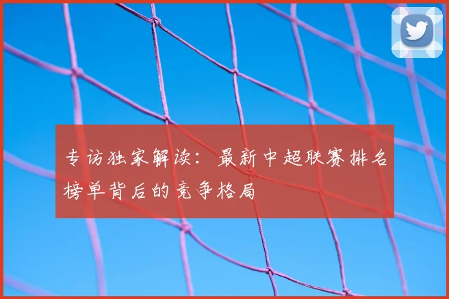 专访独家解读:最新中超联赛排名榜单背后的竞争格局